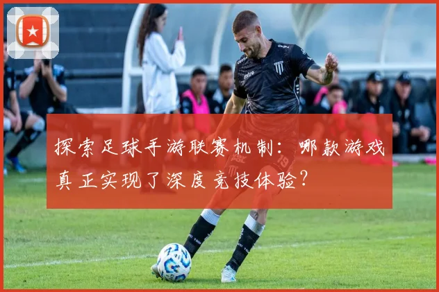 探索足球手游联赛机制：哪款游戏真正实现了深度竞技体验？