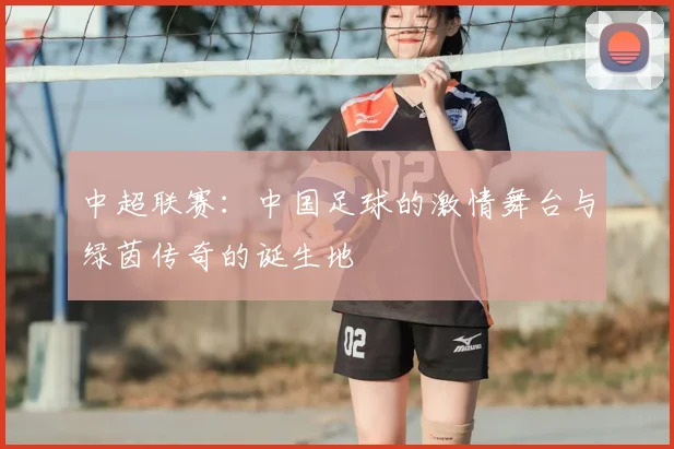 中超联赛：中国足球的激情舞台与绿茵传奇的诞生地