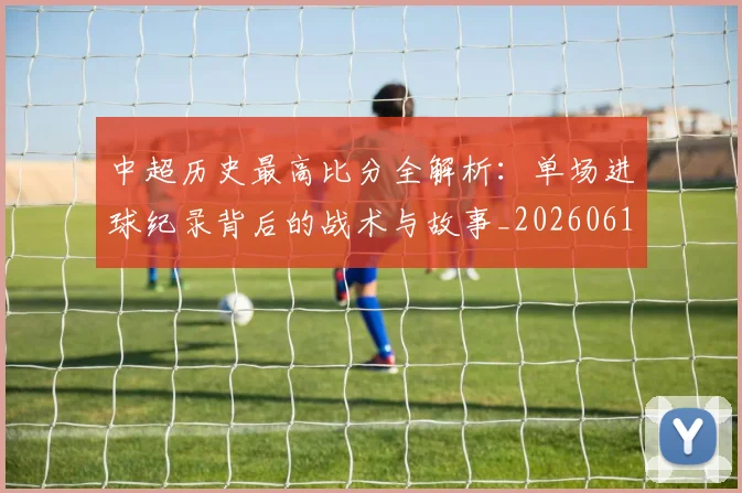 中超历史最高比分全解析:单场进球纪录背后的战术与故事_20260610190354