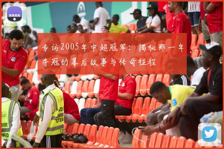 专访2005年中超冠军：揭秘那一年夺冠的幕后故事与传奇征程