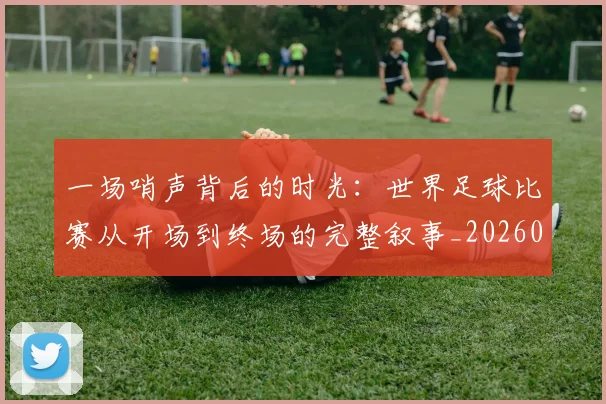 一场哨声背后的时光:世界足球比赛从开场到终场的完整叙事_20260608195217