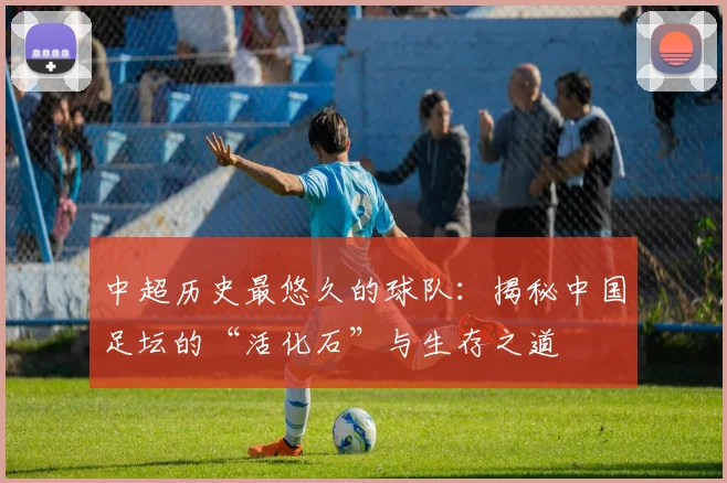 中超历史最悠久的球队：揭秘中国足坛的“活化石”与生存之道