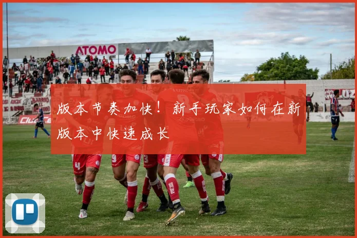 版本节奏加快!新手玩家如何在新版本中快速成长