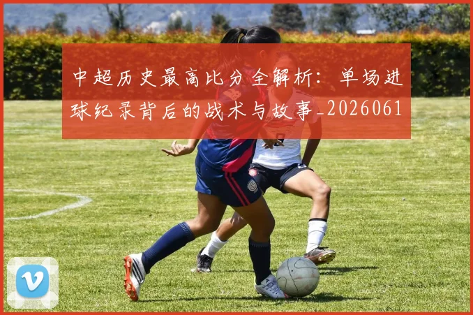 中超历史最高比分全解析：单场进球纪录背后的战术与故事_20260610190354