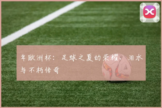 年欧洲杯:足球之夏的荣耀、泪水与不朽传奇